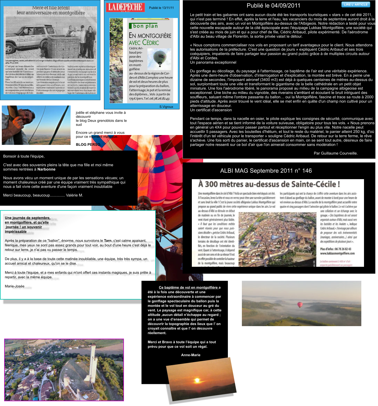 ALBI MAG Septembre 2011 n° 146 LIRE L’ ARTICLE Le petit train et les gabarres ont sans aucun doute été les transports touristiques « stars » de cet été 2011, qui n'est pas terminé ! En effet, après la terre et l'eau, les vacanciers du mois de septembre auront droit à la découverte des airs, avec un vol en Montgolfière au-dessus de l'Albigeois. Notre rédaction a testé pour vous cette nouvelle escapade autour de la cité épiscopale avec l'équipage Lukkas Montgolfière, une société qui s'est créée au mois de juin et qui a pour chef de file, Cédric Aribaud, pilote expérimenté. De l'aérodrome d'Albi au beau village de Florentin, la sortie privée valait le détour.  « Nous comptons commercialiser nos vols en proposant un tarif avantageux pour le client. Nous attendons les autorisations de la préfecture. C'est une question de jours » expliquent Cédric Aribaud et ses trois coéquipiers, impatients de faire partager leur passion au grand public grâce à de multiples circuits autour d'Albi et Cordes. Un panorama exceptionnel  Du gonflage au décollage, du paysage à l'atterrissage, ce baptême de l'air est une véritable expérience. Après une demi-heure d'observation, d'interrogation et d'explication, la montée est brève. En a peine une dizaine de secondes, l'imposant aéronef (3400 m3) est déjà à quelques centaines de mètres au-dessus du sol, surplombant toute une ville et transformant le gigantisme de la belle cathédrale en un petit objet miniature. Une fois l'aérodrome libéré, le panorama proposé au milieu de la campagne albigeoise est exceptionnel. Une biche au milieu du vignoble, des riverains s'arrêtant et écoutant le bruit intriguant des souffleurs, saluant même l'ombre passante du ballon… oui la Montgolfière, fascine et trace sa route à 2000 pieds d'altitude. Après avoir trouvé le vent idéal, elle se met enfin en quête d'un champ non cultivé pour un atterrissage en douceur. Un certificat d'ascension  Pendant ce temps, dans la nacelle en osier, le pilote explique les consignes de sécurité, communique avec tout l'espace aérien et se tient informé de la voiture suiveuse, obligatoire pour tous les vols. « Nous prenons en général un 4X4 pour pouvoir passer partout et réceptionner l'engin au plus vite. Notre nacelle peut accueillir 5 passagers. Avec les bouteilles d'hélium, et tout le reste du matériel, le panier atteint 250 kg, d'où l'intérêt d'un tel véhicule pour le transporter » souligne Cédric Aribaud. De retour sur la terre ferme, le rêve s'achève. Une fois sorti du panier, le certificat d'ascension en main, on se sent tout autre, désireux de faire partager notre ressenti sur ce bol d'air que l'on aimerait consommer sans modération !  Par Guillaume Courveille.  	Publié le 04/09/2011  LIRE L’ ARTICLE Publié le 13/11/11   S.Vigroux joëlle et stéphane vous invite à découvrir  le blog Deux grenoblois dans le sud   Encore un grand merci à vous pour ce moment magique.  BLOG PERSO.  Bonsoir à toute l'équipe,  C'est avec des souvenirs pleins la tête que ma fille et moi même sommes rentrées à Narbonne  Nous avons vécu un moment unique de par les sensations vécues; un moment chaleureux créé par une équipe vraiment très sympathique qui nous a fait vivre cette aventure d'une façon vraiment inoubliable  Merci beaucoup, beaucoup.............. Valérie M.  Une journée de septembre,  en montgolfière, et qu'elle  journée ! un souvenir  impérissable  Après la préparation de ce "ballon", énorme, nous survolons le Tarn, c'est calme apaisant, féerique, mes yeux ne sont pas assez grands pour tout voir, au bout d'une heure c'est déjà le retour sur terre, je n'ai pas vu passer le temps.  De plus, il y a à la base de toute cette matinée inoubliable, une équipe, très très sympa, un accueil amical et chaleureux, qu'on se le dise.  Merci à toute l'équipe, et a mes enfants qui m'ont offert ces instants magiques, je suis prête à repartir, avec la même équipe.  Marie-Josée Ce baptême de vol en montgolfière a été à la fois une découverte et une expérience extraordinaire à commencer par le gonflage spectaculaire du ballon puis la montée et le vol tout en douceur au gré du vent. Le paysage est magnifique car, à cette altitude ,aucun détail n’échappe au regard ; on a une vue d’ensemble qui permet de découvrir la topographie des lieux que l’ on croyait connaître et que l’ on découvre réellement.  Merci et Bravo à toute l’équipe qui a tout prévu pour que ce vol soit un régal.                                                                                                                            Anne-Marie