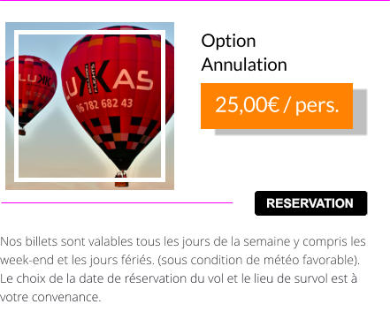 Nos billets sont valables tous les jours de la semaine y compris les week-end et les jours fériés. (sous condition de météo favorable).  Le choix de la date de réservation du vol et le lieu de survol est à votre convenance. RESERVATION 25,00 € / pers. Option Annulation RESERVATION