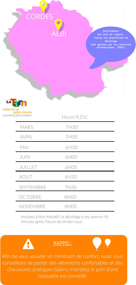 RAPPEL:  Afin de vous assurer un minimum de confort, nous vous conseillons de porter des vêtements confortables et des chaussures pratiques (talons interdits), le port d'une casquette est conseillé. MARS			7H30	 AVRIL			7H00		 MAI				6H30		 JUIN				6H00		      JUILLET			6H00		      AOUT			6H30		      SEPTEMBRE		7H30		      OCTOBRE			8H00		 Heure R.D.V. Horaires à titre indicatif. Le décollage a lieu environ 45 minutes après l’heure de rendez-vous. NOVEMBRE		8H00		 CORDES ALBI Conformément aux lois en rigueur, toutes nos plateformes de décollage  sont agréées par les autorités aéronautiques  (DGAC)