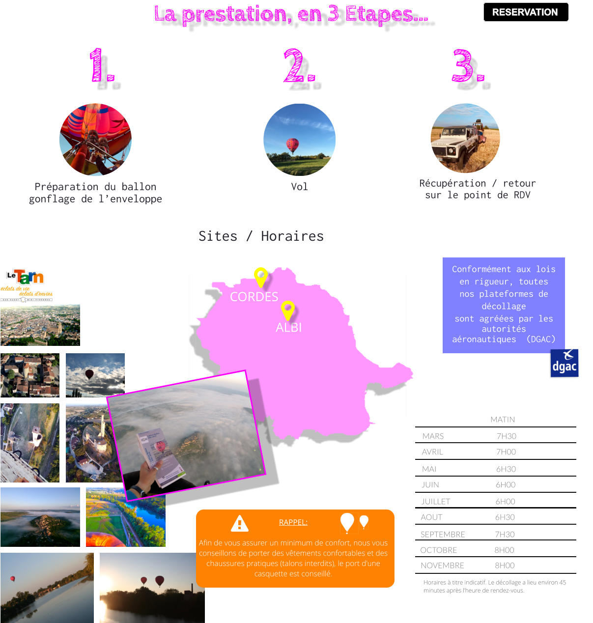CORDES ALBI Conformément aux lois en rigueur, toutes nos plateformes de décollage  sont agréées par les autorités aéronautiques  (DGAC)  MARS			7H30		 AVRIL			7H00		 MAI				6H30		 JUIN				6H00		      JUILLET			6H00		      AOUT			6H30		      SEPTEMBRE		7H30		      OCTOBRE			8H00		 MATIN		 Horaires à titre indicatif. Le décollage a lieu environ 45 minutes après l’heure de rendez-vous. NOVEMBRE		8H00		 RAPPEL:  Afin de vous assurer un minimum de confort, nous vous conseillons de porter des vêtements confortables et des chaussures pratiques (talons interdits), le port d'une casquette est conseillé. Sites / Horaires  La prestation, en 3 Etapes… Préparation du ballon gonflage de l’enveloppe Vol  Récupération / retour sur le point de RDV 1. 2. 3. RESERVATION RESERVATION