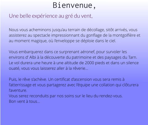 Bienvenue, Une belle expérience au gré du vent,   Nous vous acheminons jusqu’au terrain de décollage, sitôt arrivés, vous assisterez au spectacle impressionnant du gonflage de la montgolfière et au moment magique, où l’enveloppe se déploie dans le ciel.  Vous embarquerez dans ce surprenant aéronef, pour survoler les environs d’ Albi à la découverte du patrimoine et des paysages du Tarn. Le vol durera une heure à une altitude de 2000 pieds et dans un silence ouaté, vous vous laisserez aller à la rêverie...  Puis, le rêve s’achève. Un certificat d’ascension vous sera remis à l’atterrissage et vous partagerez avec l’équipe une collation qui clôturera l’aventure. Vous serez reconduits par nos soins sur le lieu du rendez-vous. Bon vent à tous...