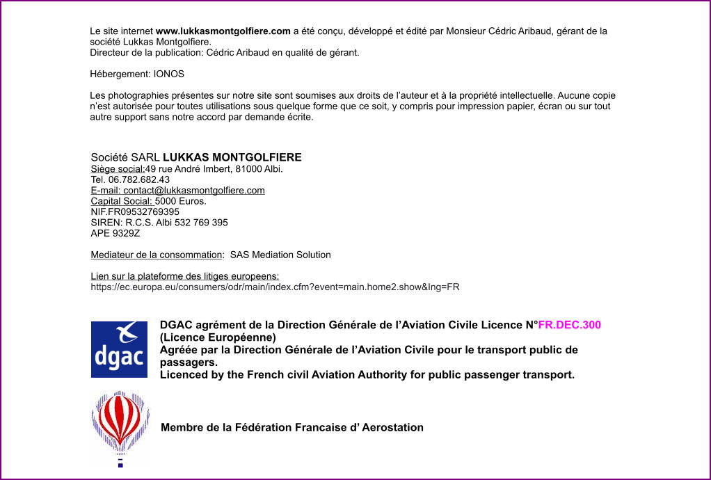 Société SARL LUKKAS MONTGOLFIERE   Siège social:49 rue André Imbert, 81000 Albi. Tel. 06.782.682.43 E-mail: contact@lukkasmontgolfiere.com Capital Social: 5000 Euros. NIF.FR09532769395 SIREN: R.C.S. Albi 532 769 395  APE 9329Z  Mediateur de la consommation:  SAS Mediation Solution  Lien sur la plateforme des litiges europeens: https://ec.europa.eu/consumers/odr/main/index.cfm?event=main.home2.show&Ing=FR  Le site internet www.lukkasmontgolfiere.com a été conçu, développé et édité par Monsieur Cédric Aribaud, gérant de la société Lukkas Montgolfiere. Directeur de la publication: Cédric Aribaud en qualité de gérant.  Hébergement: IONOS   Les photographies présentes sur notre site sont soumises aux droits de l’auteur et à la propriété intellectuelle. Aucune copie n’est autorisée pour toutes utilisations sous quelque forme que ce soit, y compris pour impression papier, écran ou sur tout autre support sans notre accord par demande écrite.         DGAC agrément de la Direction Générale de l’Aviation Civile Licence N°FR.DEC.300 (Licence Européenne) Agréée par la Direction Générale de l’Aviation Civile pour le transport public de passagers.  Licenced by the French civil Aviation Authority for public passenger transport. Membre de la Fédération Francaise d’ Aerostation