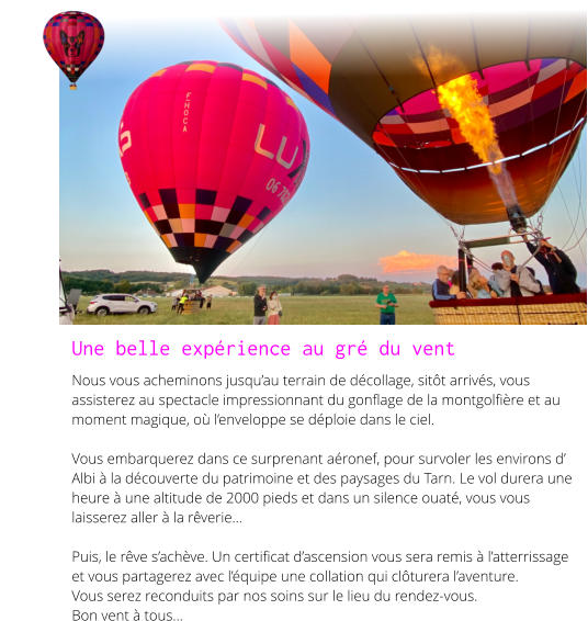 Une belle expérience au gré du vent Nous vous acheminons jusqu’au terrain de décollage, sitôt arrivés, vous assisterez au spectacle impressionnant du gonflage de la montgolfière et au moment magique, où l’enveloppe se déploie dans le ciel.  Vous embarquerez dans ce surprenant aéronef, pour survoler les environs d’ Albi à la découverte du patrimoine et des paysages du Tarn. Le vol durera une heure à une altitude de 2000 pieds et dans un silence ouaté, vous vous laisserez aller à la rêverie...  Puis, le rêve s’achève. Un certificat d’ascension vous sera remis à l’atterrissage et vous partagerez avec l’équipe une collation qui clôturera l’aventure. Vous serez reconduits par nos soins sur le lieu du rendez-vous. Bon vent à tous...