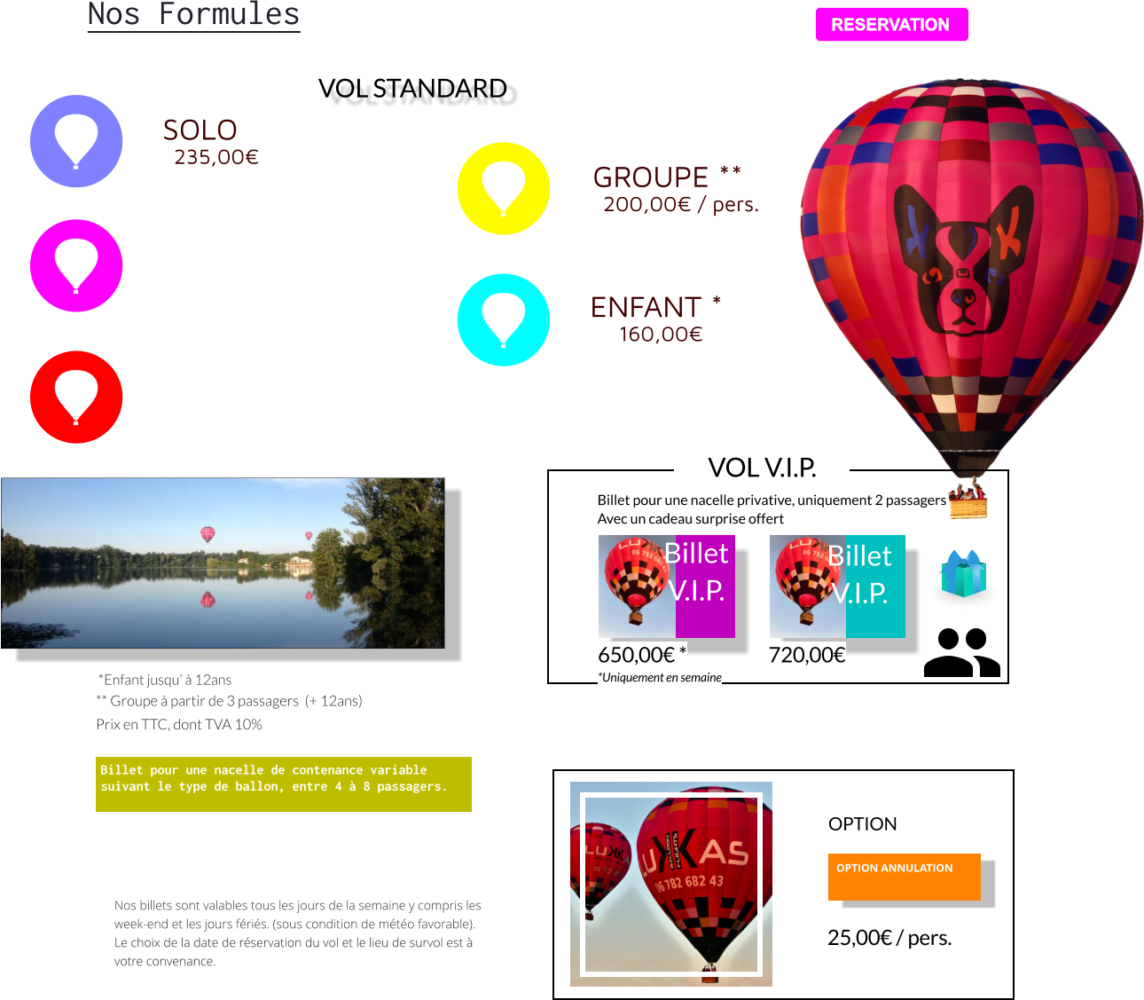 *Enfant jusqu’ à 12ans  ** Groupe à partir de 3 passagers  (+ 12ans) Prix en TTC, dont TVA 10%   Billet pour une nacelle de contenance variable suivant le type de ballon, entre 4 à 8 passagers.    Nos billets sont valables tous les jours de la semaine y compris les week-end et les jours fériés. (sous condition de météo favorable).  Le choix de la date de réservation du vol et le lieu de survol est à votre convenance. OPTION ANNULATION   25,00 € / pers. OPTION RESERVATION Nos Formules  VOL STANDARD GROUPE ** 200,00€ / pers. ENFANT * 160,00€ SOLO 235,00€  RESERVATION Billet pour une nacelle privative, uniquement 2 passagers  Avec un cadeau surprise offert Billet V.I.P.    Billet V.I.P.    650,00 € * *Uniquement en semaine 720,00 €  VOL V.I.P.
